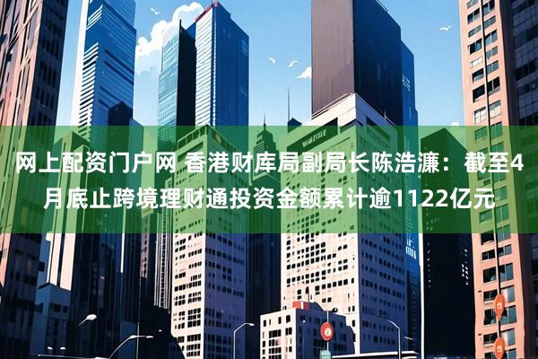 網上配資門戶網 香港財庫局副局長陳浩濂：截至4月底止跨境理財通投資金額累計逾1122億元
